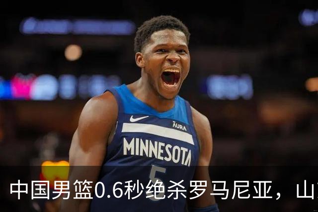 中国男篮0.6秒绝杀罗马尼亚，山东小将再立新功，新赛季必进一队